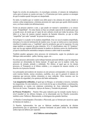 Según los niveles de producción y la tecnología existente, el número de trabajadores
varía, pero al menos se cuenta con unas 5 a 10 personas por turno, quienes se encargan
de que la madera quede lista para ser despachada.
En tanto, la madera que se venderá seca debe pasar a las cámaras de secado, donde se
somete a altas temperaturas y distintas presiones de vapor para que quede efectivamente
seca y en buen estado (sin deformaciones).
Existe un proceso anterior a este, y que puede ser manual o automático y se conoce
como “Empalillado”. En estas faenas se hace un armado especial de la madera para que
se pueda secar, de modo que el vapor de aire caliente circule por todas las piezas. Esta
labor si se hace de manera manual requiere de bastante dotación, ya que se debe
“empalillar” por cada “camada” de piezas de un paquete.
En la Figura 4, se puede ver la madera empalillada. Una vez seca la madera empalillada,
ésta pasa a la zona de terminación de madera seca. Lo que se realiza acá es nuevamente
clasificar la madera seca, y “cepillarla” para los productos que así lo requieran. En esta
etapa también se requiere de gran dotación, 10 a 15 clasificadores más 10 “tiradores”
(que son los que separan definitivamente la madera en distintos carros de clasificación),
ya que la clasificación automática tampoco alcanza a cubrir toda la necesidad.
También pueden agregarse otros procesos de terminación, según los productos que
fabrique cada aserradero –pallet, fencing, yugos, etc–.
En estos procesos adicionales suele trabajar bastante personal debido a que las máquinas
necesitan ser alimentadas de forma manual. Al igual que con la madera verde, hay
procesos de armado, pintado y embalado. Por último, al igual que en los demás
procesos, el Transporte es el último eslabón, y se comporta de manera similar a lo
descrito en el proceso forestal.
Los principales proveedores de insumos en este proceso corresponden a los equipos de
corte (sierras hinche, sierras circulares, cuchillas, etc.), por lo general el número de
empresas que proveen dichos elementos es muy reducido. Otros insumos son los
materiales de seguridad y los químicos del baño antimancha.
Las maquinarias utilizadas, al igual que en Bosque, se arriendan a terceros, incluidos
los maquinistas. En esta industria, y en el resto de las que se describirán a continuación,
generalmente se cuenta con empresas contratistas de Aseo industrial, Seguridad,
Servicio de Casino, Transporte, Apoyos de faenas y Traslado de personal.
d) Proceso Productivo – Paneles Otra gran industria que ha tomado mucha fuerza a
nivel mundial en los últimos tiempos, es la relacionada con los Paneles (conocidos
también como Tableros). Básicamente, se distinguen dos grandes familias:
1) Paneles Contrachapados (Terciados o Plywood), que se forman por sucesivas capas
de láminas de madera, y
2) Paneles Aglomerados, los que se fabrican mediante partículas de distinta
granulometría que se aglomeran y prensan formando un panel sólido. Se describirán
ambos tipos de tableros por separado.
d.1) Tableros contrachapados
 