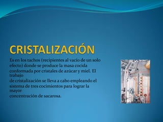 Es en los tachos (recipientes al vacío de un solo
efecto) donde se produce la masa cocida
conformada por cristales de azúcar y miel. El
trabajo
de cristalización se lleva a cabo empleando el
sistema de tres cocimientos para lograr la
mayor
concentración de sacarosa.
 