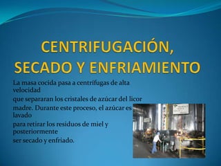 La masa cocida pasa a centrífugas de alta
velocidad
que separaran los cristales de azúcar del licor
madre. Durante este proceso, el azúcar es
lavado
para retirar los residuos de miel y
posteriormente
ser secado y enfriado.
 