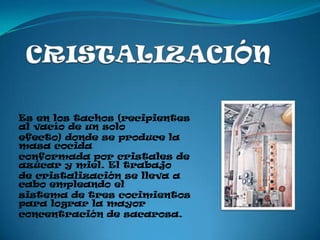 Es en los tachos (recipientes
al vacío de un solo
efecto) donde se produce la
masa cocida
conformada por cristales de
azúcar y miel. El trabajo
de cristalización se lleva a
cabo empleando el
sistema de tres cocimientos
para lograr la mayor
concentración de sacarosa.
 