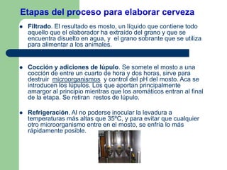 Etapas del proceso para elaborar cerveza
 Filtrado. El resultado es mosto, un líquido que contiene todo
aquello que el elaborador ha extraído del grano y que se
encuentra disuelto en agua, y el grano sobrante que se utiliza
para alimentar a los animales.
 Cocción y adiciones de lúpulo. Se somete el mosto a una
cocción de entre un cuarto de hora y dos horas, sirve para
destruir microorganismos y control del pH del mosto. Aca se
introducen los lúpulos. Los que aportan principalmente
amargor al principio mientras que los aromáticos entran al final
de la etapa. Se retiran restos de lúpulo.
 Refrigeración. Al no poderse inocular la levadura a
temperaturas más altas que 35ºC, y para evitar que cualquier
otro microorganismo entre en el mosto, se enfría lo más
rápidamente posible.
 