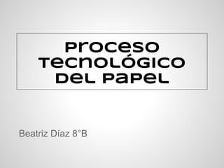 Proceso
Tecnológico
del Papel
Beatriz Díaz 8°B
 