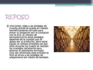 REPOSO
El vino joven, llega a las bodegas de
  crianza donde se queda en reposo
  herméticamente cerrado para
  evitar la oxidación por el contacto
  con el aire. El tiempo de
  permanencia en estas bodegas
  depende de la calidad que se
  desea dar al producto, pero tiene
  fijado un tiempo promedio de dos
  años durante los cuales se realizan
  los trasiegos necesarios para
  eliminar el sedimento formado.
  Una vez terminado este proceso el
  vino se envía a las bodegas de
  añejamiento por medio de bombeo.
 