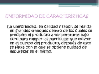 UNIFORMIDAD DE CARACTERÍSTICAS

La uniformidad, en calidad y sabor, se realiza
 en grandes tranques dentro de los cuales se
 precipita el producto a temperaturas bajo
 cero para romper las partículas que existen
 en el cuerpo del producto, después de esto
 se filtra con lo que se obtiene nulidad de
 impurezas en el mismo.
 