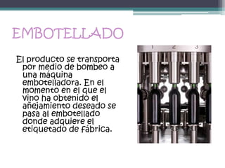EMBOTELLADO
El producto se transporta
 por medio de bombeo a
 una máquina
 embotelladora. En el
 momento en el que el
 vino ha obtenido el
 añejamiento deseado se
 pasa al embotellado
 donde adquiere el
 etiquetado de fábrica.
 