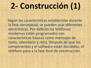 2- Construcción (1)
Según las características establecidas durante
la fase conceptual, se pueden usar diferentes
electrónicas. Por defecto los teléfonos
modernos están programados con
características básicas como mensajes de
texto, calendario y reloj. Después de que los
componentes y el software están decididos, el
teléfono pasa a la fase final de construcción.
 