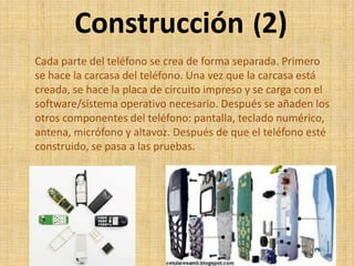 Construcción (2)
Cada parte del teléfono se crea de forma separada. Primero
se hace la carcasa del teléfono. Una vez que la carcasa está
creada, se hace la placa de circuito impreso y se carga con el
software/sistema operativo necesario. Después se añaden los
otros componentes del teléfono: pantalla, teclado numérico,
antena, micrófono y altavoz. Después de que el teléfono esté
construido, se pasa a las pruebas.
 