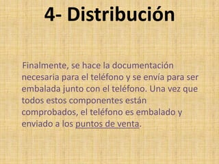 4- Distribución
Finalmente, se hace la documentación
necesaria para el teléfono y se envía para ser
embalada junto con el teléfono. Una vez que
todos estos componentes están
comprobados, el teléfono es embalado y
enviado a los puntos de venta.
 