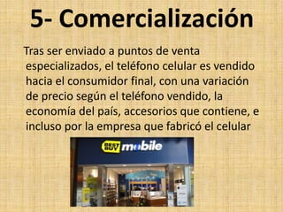 5- Comercialización
Tras ser enviado a puntos de venta
especializados, el teléfono celular es vendido
hacia el consumidor final, con una variación
de precio según el teléfono vendido, la
economía del país, accesorios que contiene, e
incluso por la empresa que fabricó el celular
 