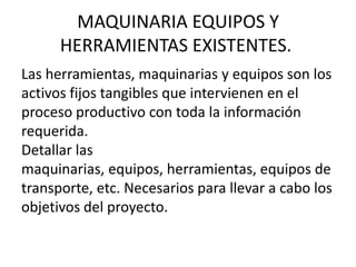 MAQUINARIA EQUIPOS Y
      HERRAMIENTAS EXISTENTES.
Las herramientas, maquinarias y equipos son los
activos fijos tangibles que intervienen en el
proceso productivo con toda la información
requerida.
Detallar las
maquinarias, equipos, herramientas, equipos de
transporte, etc. Necesarios para llevar a cabo los
objetivos del proyecto.
 