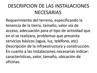 DESCRIPCION DE LAS INSTALACIONES
           NECESARIAS
Requerimiento del terreno, especificando la
tenencia de la tierra, tamaño, valor vía de
acceso, adecuación para el tipo de actividad que
en el se realizara, problemas que presenta
servicios básicos (agua, luz, teléfono, etc).
Descripción de la infraestructura y construcción.
En cuanto a las instalaciones necesarias indicar:
características, valor, tamaño, ubicación de
oficinas.
 