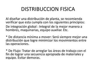 DISTRIBUCCION FISICA
Al diseñar una distribución de planta, se recomienda
verificar que esta cumpla con los siguientes principios:
De integración global : Integral de la mejor manera a
hombres, maquinarias, equipo auxiliar. Etc.
* De distancia mínima a mover: Será siempre mejor una
distribución que logre minimizar los movimientos entre
las operaciones.
* De Flujo: Tratar de arreglar las áreas de trabajo con el
fin de lograr una secuencia apropiada de materiales y
equipo. Evitar demoras.
 