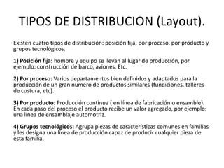 TIPOS DE DISTRIBUCION (Layout).
Existen cuatro tipos de distribución: posición fija, por proceso, por producto y
grupos tecnológicos.
1) Posición fija: hombre y equipo se llevan al lugar de producción, por
ejemplo: construcción de barco, aviones. Etc.
2) Por proceso: Varios departamentos bien definidos y adaptados para la
producción de un gran numero de productos similares (fundiciones, talleres
de costura, etc).
3) Por producto: Producción continua ( en línea de fabricación o ensamble).
En cada paso del proceso el producto recibe un valor agregado, por ejemplo:
una línea de ensamblaje automotriz.
4) Grupos tecnológicos: Agrupa piezas de características comunes en familias
y les designa una línea de producción capaz de producir cualquier pieza de
esta familia.
 