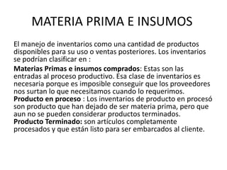 MATERIA PRIMA E INSUMOS
El manejo de inventarios como una cantidad de productos
disponibles para su uso o ventas posteriores. Los inventarios
se podrían clasificar en :
Materias Primas e insumos comprados: Estas son las
entradas al proceso productivo. Esa clase de inventarios es
necesaria porque es imposible conseguir que los proveedores
nos surtan lo que necesitamos cuando lo requerimos.
Producto en proceso : Los inventarios de producto en procesó
son producto que han dejado de ser materia prima, pero que
aun no se pueden considerar productos terminados.
Producto Terminado: son artículos completamente
procesados y que están listo para ser embarcados al cliente.
 