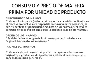 CONSUMO Y PRECIO DE MATERIA
  PRIMA POR UNIDAD DE PRODUCTO
DISPONIBILIDAD DE INSUMOS:
“Indicar si los insumos (materia prima y otros materiales) utilizados en
el proceso productivo esta disponible en los momentos deseados, es
decir si existe la disponibilidad inmediata de los mismos, si el caso es
contrarío se debe indicar que afecta la disponibilidad de los mismos”.
ORIGEN DE LOS INSUMOS
“ Se debe indicar el origen de los insumos, es decir señalar si es
Regional, Nacional o Internacional. “
INSUMOS SUSTITUTIVOS
“Indicar si existen insumos que puedan reemplazar a los insumos
originales, si productivo, de igual forma explicar el destino que se le
dará al desperdicio generado”.
 