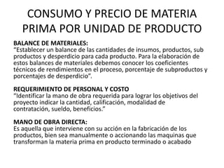 CONSUMO Y PRECIO DE MATERIA
   PRIMA POR UNIDAD DE PRODUCTO
BALANCE DE MATERIALES:
“Establecer un balance de las cantidades de insumos, productos, sub
productos y desperdicio para cada producto. Para la elaboración de
estos balances de materiales debemos conocer los coeficientes
técnicos de rendimientos en el proceso, porcentaje de subproductos y
porcentajes de desperdicio”.
REQUERIMIENTO DE PERSONAL Y COSTO
“Identificar la mano de obra requerida para lograr los objetivos del
proyecto indicar la cantidad, calificación, modalidad de
contratación, sueldo, beneficios.”
MANO DE OBRA DIRECTA:
Es aquella que interviene con su acción en la fabricación de los
productos, bien sea manualmente o accionando las maquinas que
transforman la materia prima en producto terminado o acabado
 