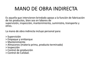 MANO DE OBRA INDIRECTA
Es aquella que intervienen brindado apoyo a la función de fabricación
de los productos, bien sea en labores de
supervisión, inspección, mantenimiento, suministro, transporte y
otros.
La mano de obra indirecta incluye personal para:
> Supervisión
> Empaque y embarque
> Mantenimiento
> Almacenes (materia prima, producto terminado)
> Inspección
> Control de producción
> Control de Calidad.
 