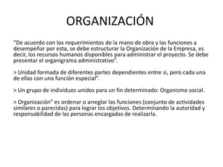 ORGANIZACIÓN
“De acuerdo con los requerimientos de la mano de obra y las funciones a
desempeñar por esta, se debe estructurar la Organización de la Empresa, es
decir, los recursos humanos disponibles para administrar el proyecto. Se debe
presentar el organigrama administrativo”.
> Unidad formada de diferentes partes dependientes entre si, pero cada una
de ellas con una función especial”.
> Un grupo de individuos unidos para un fin determinado: Organismo social.
> Organización” es ordenar o arreglar las funciones (conjunto de actividades
similares o parecidas) para lograr los objetivos. Determinando la autoridad y
responsabilidad de las personas encargadas de realizarla.
 