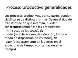 Proceso productivo generalidades
Los procesos productivos, por su parte, pueden
clasificarse de distintas formas. Según el tipo de
transformación que intentan, pueden
ser técnicos (modifican las propiedades
intrínsecas de las cosas), de
modo (modificaciones de selección, forma o
modo de disposición de las cosas), de
lugar (desplazamiento de las cosas en el
espacio) o de tiempo (conservación en el
tiempo).
 