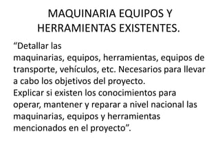 MAQUINARIA EQUIPOS Y
      HERRAMIENTAS EXISTENTES.
“Detallar las
maquinarias, equipos, herramientas, equipos de
transporte, vehículos, etc. Necesarios para llevar
a cabo los objetivos del proyecto.
Explicar si existen los conocimientos para
operar, mantener y reparar a nivel nacional las
maquinarias, equipos y herramientas
mencionados en el proyecto”.
 