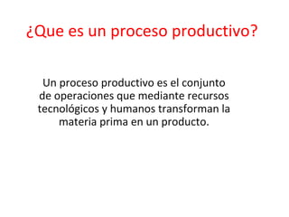 ¿Que es un proceso productivo?
Un proceso productivo es el conjunto
de operaciones que mediante recursos
tecnológicos y humanos transforman la
materia prima en un producto.
 