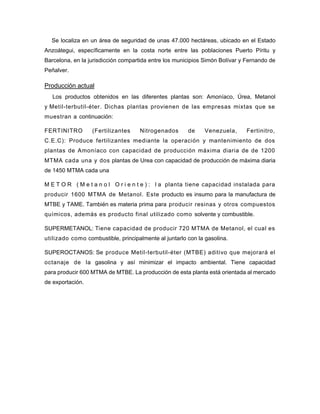 Se localiza en un área de seguridad de unas 47.000 hectáreas, ubicado en el Estado
Anzoátegui, específicamente en la costa norte entre las poblaciones Puerto Píritu y
Barcelona, en la jurisdicción compartida entre los municipios Simón Bolívar y Fernando de
Peñalver.
Producción actual
Los productos obtenidos en las diferentes plantas son: Amoníaco, Úrea, Metanol
y Metil-terbutil-éter. Dichas plantas provienen de las empresas mixtas que se
muestran a continuación:
FERTINITRO (Fertilizantes Nitrogenados de Venezuela, Fertinitro,
C.E.C): Produce fertilizantes mediante la operación y mantenimiento de dos
plantas de Amoníaco con capacidad de producción máxima diaria de de 1200
MTMA cada una y dos plantas de Urea con capacidad de producción de máxima diaria
de 1450 MTMA cada una
M E T O R ( M e t a n o l O r i e n t e ) : l a planta tiene capacidad instalada para
producir 1600 MTMA de Metanol. Este producto es insumo para la manufactura de
MTBE y TAME. También es materia prima para producir resinas y otros compuestos
químicos, además es producto final utilizado como solvente y combustible.
SUPERMETANOL: Tiene capacidad de producir 720 MTMA de Metanol, el cual es
utilizado como combustible, principalmente al juntarlo con la gasolina.
SUPEROCTANOS: Se produce Metil-terbutil-éter (MTBE) aditivo que mejorará el
octanaje de la gasolina y así minimizar el impacto ambiental. Tiene capacidad
para producir 600 MTMA de MTBE. La producción de esta planta está orientada al mercado
de exportación.
 