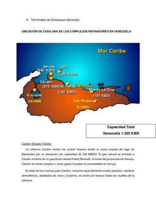 4. Terminales de Embarque Ubicación.
UBICACIÓN DE CADA UNA DE LOS COMPLEJOS REFINADORES EN VENEZUELA
Cardón (Estado Falcón)
La refinería Cardón recibe los crudos livianos desde la costa oriental del lago de
Maracaibo por un oleoducto con capacidad de 330 MBDO. El gas natural es enviado a
Cardón a través de un gasoducto desde Puerto Miranda. A través del propanoducto Amuay-
Cardón se recibe propano u otros gases licuados no procesables en Amuay.
El resto de los insumos para Cardón, inclusive especialmente crudos pesados, residuos
atmosféricos, destilados de vacío y butanos, es traído por barcos hasta los muelles de la
refinería.
 