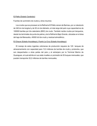 El Palito (Estado Carabobo)
Fuentes de suministro de crudos y otros insumos
Los crudos que se procesan en la Refinería El Palito vienen de Barinas, por un oleoducto
de 340 km de longitud y de 50 cm de diámetro, el más largo del país cuya capacidad es de
100000 barriles por día calendario (BDC) de crudo. También recibe crudos por tanqueros,
desde los terminales de punta de palma y de la Refinería Bajo Grande, ubicadas en el área
del lago de Maracaibo, 40000 b/d de crudo y residual atmosférico.
El Chaure (Estado Anzoátegui), Puerto La Cruz (Estado Anzoátegui)
El manejo de estos ingentes volúmenes de producción requiere de 129 tanques de
almacenamiento con capacidad para 13,5 millones de barriles de crudo y productos, que
son despachados a otras partes del país y al extranjero por la Terminal Marino de
Guaraguao, el cual admite en sus siete muelles un promedio de 55 buques mensuales, que
pueden transportar 20,2 millones de barriles mensuales.
 