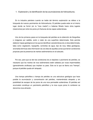 1. Exploración y la identificación de las acumulaciones de hidrocarburos.
En la industria petrolera cuando se habla del término exploración se refiere a la
búsqueda de nuevos yacimientos de hidrocarburos. El petróleo puede estar en el mismo
lugar donde se formó (en la "roca madre") o haberse filtrado hacia otros lugares
(reservorios) por entre los poros y/o fracturas de las capas subterráneas.
Uno de los primeros pasos en la búsqueda del petróleo es la obtención de fotografías
o imágenes por satélite, avión o radar de una superficie determinada. Esto permite
elaborar mapas geológicos en los que se identifican características de un área determinada,
tales como vegetación, topografía, corrientes de agua, tipo de roca, fallas geológicas,
anomalías térmicas esta información da una idea de aquellas zonas que tienen condiciones
propicias para la presencia de mantos sedimentarios en el subsuelo.
Por eso, para que se den las condiciones de un depósito o yacimiento de petróleo, es
necesario que los mantos de roca sedimentaria estén sellados por rocas impermeables
(generalmente arcillosas) que impidan su paso. Esto es lo que se llama una "trampa",
porque el petróleo queda ahí atrapado.
Una trampa petrolífera o trampa de petróleo es una estructura geológica que hace
posible la acumulación y concentración del petróleo, manteniéndolo atrapado y sin
posibilidad de escapar de los poros de una roca permeable subterránea. El petróleo así
acumulado constituye un yacimiento petrolífero y la roca cuyos poros lo contienen se
denomina roca almacén.
 