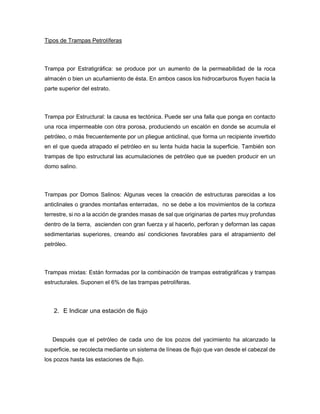 Tipos de Trampas Petrolíferas
Trampa por Estratigráfica: se produce por un aumento de la permeabilidad de la roca
almacén o bien un acuñamiento de ésta. En ambos casos los hidrocarburos fluyen hacia la
parte superior del estrato.
Trampa por Estructural: la causa es tectónica. Puede ser una falla que ponga en contacto
una roca impermeable con otra porosa, produciendo un escalón en donde se acumula el
petróleo, o más frecuentemente por un pliegue anticlinal, que forma un recipiente invertido
en el que queda atrapado el petróleo en su lenta huida hacia la superficie. También son
trampas de tipo estructural las acumulaciones de petróleo que se pueden producir en un
domo salino.
Trampas por Domos Salinos: Algunas veces la creación de estructuras parecidas a los
anticlinales o grandes montañas enterradas, no se debe a los movimientos de la corteza
terrestre, si no a la acción de grandes masas de sal que originarias de partes muy profundas
dentro de la tierra, ascienden con gran fuerza y al hacerlo, perforan y deforman las capas
sedimentarias superiores, creando así condiciones favorables para el atrapamiento del
petróleo.
Trampas mixtas: Están formadas por la combinación de trampas estratigráficas y trampas
estructurales. Suponen el 6% de las trampas petrolíferas.
2. E Indicar una estación de flujo
Después que el petróleo de cada uno de los pozos del yacimiento ha alcanzado la
superficie, se recolecta mediante un sistema de líneas de flujo que van desde el cabezal de
los pozos hasta las estaciones de flujo.
 