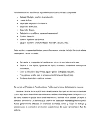 Para identificar una estación de flujo debemos conocer como está compuesta:
 Cabezal (Multiple) o cañon de producción.
 Lineas de flujo.
 Separador de producción General.
 Separador de Prueba.
 Depurador de gas.
 Calentadores o calderas (para crudos pesados).
 Bombas de crudo.
 Bombas Inyección de química.
 Equipos auxiliares (instrumentos de medición, válvulas, etc.).
Estos son los componentes básicos que conforman una estación de flujo. Dentro de ella se
desempeñan ciertas funciones:
 Recolectar la producción de los diferentes pozos de una determinada área.
 Separar la fase liquida y gaseosa del líquido multifasico proveniente de los pozos
productores.
 Medir la producción de petróleo, agua y gas de cada pozo productor.
 Proporcionar un sitio para el almacenamiento temporal de petróleo.
 Bombear el petróleo a patio de tanques.
Se cumple un Proceso de Recolección de Fluidos que funciona de la siguiente manera:
Desde el cabezal de cada pozo arranca la tubería de flujo que, tendida de los diferentes
pozos, llega a una determinada estación de recolección, diseñada para recibir la producción
de cierto número de pozos de un área determinada, recibida en un cabezal (múltiple) o
cañón de producción. Las tuberías que salen de los pozos son diseñadas para transportar
fluidos generalmente bifásicos, en diferentes diámetros, series y rangos de trabajo, y
seleccionadas al potencial de producción, características del crudo y presiones de flujo del
sistema.
 
