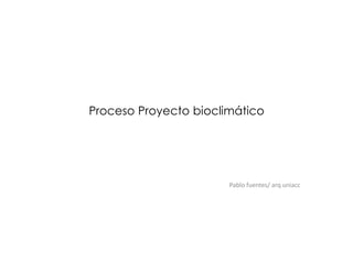 Proceso Proyecto bioclimático
Pablo fuentes/ arq uniacc
 