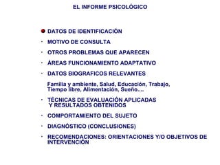 EL INFORME PSICOLÓGICO



    DATOS DE IDENTIFICACIÓN
•   MOTIVO DE CONSULTA
•   OTROS PROBLEMAS QUE APARECEN
•   ÁREAS FUNCIONAMIENTO ADAPTATIVO
•   DATOS BIOGRAFICOS RELEVANTES
    Familia y ambiente, Salud, Educación, Trabajo,
    Tiempo libre, Alimentación, Sueño....
•   TÉCNICAS DE EVALUACIÓN APLICADAS
    Y RESULTADOS OBTENIDOS
•   COMPORTAMIENTO DEL SUJETO
•   DIAGNÓSTICO (CONCLUSIONES)
•   RECOMENDACIONES: ORIENTACIONES Y/O OBJETIVOS DE
    INTERVENCIÓN
 