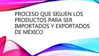 PROCESO QUE SIGUEN LOS
PRODUCTOS PARA SER
IMPORTADOS Y EXPORTADOS
DE MÉXICO
 
