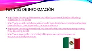 FUENTES DE INFORMACIÓN
• http://www.comercioyaduanas.com.mx/aduanas/aduana/306-importaciones-y-
exportaciones-en-mexico
• http://www.sat.gob.mx/aduanas/importando_exportando/guia_importacion/paginas
/procedimiento_para_importacion_de_mercancias.aspx
• http://www.comercioyaduanas.com.mx/comoexportar/documentosparaexportar/20
9-ley-aduanera-mexico
• http://www.monografias.com/trabajos104/proceso-exportacion/proceso-
exportacion.shtml#procesodea
 