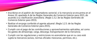 • Inscribirse en el padrón de importadores sectorial, si la mercancía se encuentra en el
Anexo 10, apartado A de las Reglas Generales de Comercio Exterior para 2015, de
acuerdo a su clasificación arancelaria. (Regla 1.3.2. de las Reglas Generales de
Comercio Exterior para 2015).
• Realizar el encargo conferido al agente aduanal. (Regla 1.2.5. de las Reglas
Generales de Comercio Exterior para 2015).
• Cumplir con el pago de las contribuciones y aprovechamientos aplicables, así como
los gastos de almacenaje, carga, descarga, transportación de la mercancía.
• Cumplir con las regulaciones y restricciones no arancelarias que en su caso esté
sujeta la mercancía (avisos, normas oficiales mexicanas, permisos, etc.).
 
