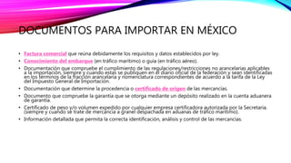 DOCUMENTOS PARA IMPORTAR EN MÉXICO
• Factura comercial que reúna debidamente los requisitos y datos establecidos por ley.
• Conocimiento del embarque (en tráfico marítimo) o guía (en tráfico aéreo).
• Documentación que compruebe el cumplimiento de las regulaciones/restricciones no arancelarias aplicables
a la importación, siempre y cuando estas se publiquen en el diario oficial de la federación y sean identificadas
en los términos de la fracción arancelaria y nomenclatura correspondientes de acuerdo a la tarifa de la Ley
del Impuesto General de Importación.
• Documentación que determine la procedencia o certificado de origen de las mercancías.
• Documento que compruebe la garantía que se otorga mediante un depósito realizado en la cuenta aduanera
de garantía.
• Certificado de peso y/o volumen expedido por cualquier empresa certificadora autorizada por la Secretaria.
(siempre y cuando se trate de mercancía a granel despachada en aduanas de tráfico marítimo).
• Información detallada que permita la correcta identificación, análisis y control de las mercancías.
 