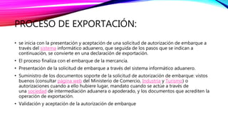 PROCESO DE EXPORTACIÓN:
• se inicia con la presentación y aceptación de una solicitud de autorización de embarque a
través del sistema informático aduanero, que seguida de los pasos que se indican a
continuación, se convierte en una declaración de exportación.
• El proceso finaliza con el embarque de la mercancía.
• Presentación de la solicitud de embarque a través del sistema informático aduanero.
• Suministro de los documentos soporte de la solicitud de autorización de embarque: vistos
buenos (consultar página web del Ministerio de Comercio, Industria y Turismo) o
autorizaciones cuando a ello hubiere lugar, mandato cuando se actúe a través de
una sociedad de intermediación aduanera o apoderado, y los documentos que acrediten la
operación de exportación.
• Validación y aceptación de la autorización de embarque
 