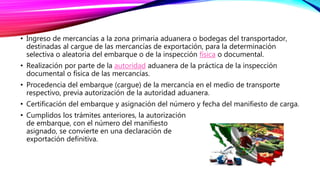 • Ingreso de mercancías a la zona primaria aduanera o bodegas del transportador,
destinadas al cargue de las mercancías de exportación, para la determinación
selectiva o aleatoria del embarque o de la inspección física o documental.
• Realización por parte de la autoridad aduanera de la práctica de la inspección
documental o física de las mercancías.
• Procedencia del embarque (cargue) de la mercancía en el medio de transporte
respectivo, previa autorización de la autoridad aduanera.
• Certificación del embarque y asignación del número y fecha del manifiesto de carga.
• Cumplidos los trámites anteriores, la autorización
de embarque, con el número del manifiesto
asignado, se convierte en una declaración de
exportación definitiva.
 