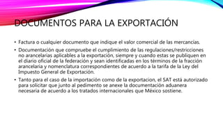 DOCUMENTOS PARA LA EXPORTACIÓN
• Factura o cualquier documento que indique el valor comercial de las mercancías.
• Documentación que compruebe el cumplimiento de las regulaciones/restricciones
no arancelarias aplicables a la exportación, siempre y cuando estas se publiquen en
el diario oficial de la federación y sean identificadas en los términos de la fracción
arancelaria y nomenclatura correspondientes de acuerdo a la tarifa de la Ley del
Impuesto General de Exportación.
• Tanto para el caso de la importación como de la exportacion, el SAT está autorizado
para solicitar que junto al pedimento se anexe la documentación aduanera
necesaria de acuerdo a los tratados internacionales que México sostiene.
 