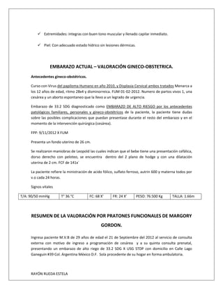 RAYÓN RUEDA ESTELA
 Extremidades: integras con buen tono muscular y llenado capilar inmediato.
 Piel: Con adecuado estado hídrico sin lesiones dérmicas.
EMBARAZO ACTUAL – VALORACIÓN GINECO-OBSTETRICA.
Antecedentes gineco-obstétricos.
Curso con Virus del papiloma Humano en año 2010, y Displasia Cervical ambos tratados Menarca a
los 12 años de edad, ritmo 28x4 y disminorreica. FUM 01-02-2012. Numero de partos vivos 1, una
cesárea y un aborto espontaneo que la llevo a un legrado de urgencia.
Embarazo de 33.2 SDG diagnosticado como EMBARAZO DE ALTO RIESGO por los antecedentes
patológicos familiares, personales y gineco-obstétricos de la paciente, la paciente tiene dudas
sobre las posibles complicaciones que puedan presentase durante el resto del embarazo y en el
momento de la intervención quirúrgica (cesárea).
FPP: 9/11/2012 X FUM
Presenta un fondo uterino de 26 cm.
Se realizaron maniobras de Leopold las cuales indican que el bebe tiene una presentación cefálica,
dorso derecho con peloteo, se encuentra dentro del 2 plano de hodge y con una dilatación
uterina de 2 cm. FCF de 141x´
La paciente refiere la ministración de acido fólico, sulfato ferroso, autrin 600 y materna todos por
v.o cada 24 horas.
Signos vitales
T/A: 90/50 mmHg T° 36.°C FC: 68 X’ FR: 24 X’ PESO: 76.500 Kg TALLA: 1.66m
RESUMEN DE LA VALORACIÓN POR PRATONES FUNCIONALES DE MARGORY
GORDON.
Ingresa paciente M.V.B de 29 años de edad el 21 de Septiembre del 2012 al servicio de consulta
externa con motivo de ingreso a programación de cesárea y a su quinta consulta prenatal,
presentando un embarazo de alto riego de 33.2 SDG X USG STDP con domicilio en Calle Lago
Ganeguin #39 Col. Argentina México D.F. Sola procedente de su hogar en forma ambulatoria.
 