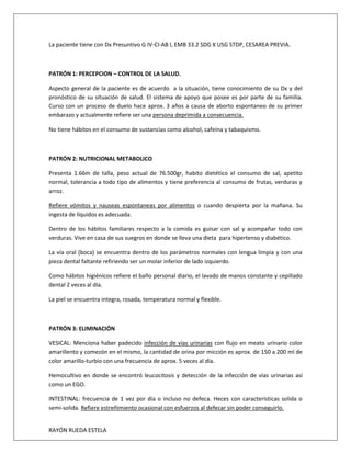 RAYÓN RUEDA ESTELA
La paciente tiene con Dx Presuntivo G IV-CI-AB I, EMB 33.2 SDG X USG STDP, CESAREA PREVIA.
PATRÓN 1: PERCEPCION – CONTROL DE LA SALUD.
Aspecto general de la paciente es de acuerdo a la situación, tiene conocimiento de su Dx y del
pronóstico de su situación de salud. El sistema de apoyo que posee es por parte de su familia.
Curso con un proceso de duelo hace aprox. 3 años a causa de aborto espontaneo de su primer
embarazo y actualmente refiere ser una persona deprimida a consecuencia.
No tiene hábitos en el consumo de sustancias como alcohol, cafeína y tabaquismo.
PATRÓN 2: NUTRICIONAL METABOLICO
Presenta 1.66m de talla, peso actual de 76.500gr, habito dietético el consumo de sal, apetito
normal, tolerancia a todo tipo de alimentos y tiene preferencia al consumo de frutas, verduras y
arroz.
Refiere vómitos y nauseas espontaneas por alimentos o cuando despierta por la mañana. Su
ingesta de líquidos es adecuada.
Dentro de los hábitos familiares respecto a la comida es guisar con sal y acompañar todo con
verduras. Vive en casa de sus suegros en donde se lleva una dieta para hipertenso y diabético.
La vía oral (boca) se encuentra dentro de los parámetros normales con lengua limpia y con una
pieza dental faltante refiriendo ser un molar inferior de lado izquierdo.
Como hábitos higiénicos refiere el baño personal diario, el lavado de manos constante y cepillado
dental 2 veces al día.
La piel se encuentra integra, rosada, temperatura normal y flexible.
PATRÓN 3: ELIMINACIÓN
VESICAL: Menciona haber padecido infección de vías urinarias con flujo en meato urinario color
amarillento y comezón en el mismo, la cantidad de orina por micción es aprox. de 150 a 200 ml de
color amarillo-turbio con una frecuencia de aprox. 5 veces al día.
Hemocultivo en donde se encontró leucocitosis y detección de la infección de vías urinarias así
como un EGO.
INTESTINAL: frecuencia de 1 vez por día o incluso no defeca. Heces con características solida o
semi-solida. Refiere estreñimiento ocasional con esfuerzos al defecar sin poder conseguirlo.
 