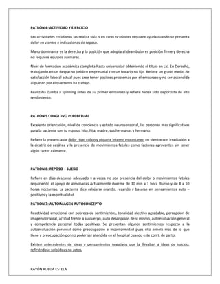 RAYÓN RUEDA ESTELA
PATRÓN 4: ACTIVIDAD Y EJERCICIO
Las actividades cotidianas las realiza sola o en raras ocasiones requiere ayuda cuando se presenta
dolor en vientre e indicaciones de reposo.
Mano dominante es la derecha y la posición que adopta al deambular es posición firme y derecha
no requiere equipos auxiliares.
Nivel de formación académica completa hasta universidad obteniendo el titulo en Lic. En Derecho,
trabajando en un despacho jurídico empresarial con un horario no fijo. Refiere un grado medio de
satisfacción laboral actual pues cree tener posibles problemas por el embarazo y no ser ascendida
al puesto por el que tanto ha trabajo.
Realizaba Zumba y spinning antes de su primer embarazo y refiere haber sido deportista de alto
rendimiento.
PATRÓN 5 CONGITIVO PERCEPTUAL
Excelente orientación, nivel de conciencia y estado neurosensorial, las personas mas significativas
para la paciente son su esposo, hijo, hija, madre, sus hermanas y hermano.
Refiere la presencia de dolor tipo cólico y piquete interno espontaneo en vientre con irradiación a
la cicatriz de cesárea y la presencia de movimientos fetales como factores agravantes sin tener
algún factor calmante.
PATRÓN 6: REPOSO – SUEÑO
Refiere en días descanso adecuado y a veces no por presencia del dolor o movimientos fetales
requiriendo el apoyo de almohadas Actualmente duerme de 30 min a 1 hora diurno y de 8 a 10
horas nocturnas. La paciente dice relajarse orando, rezando y basarse en pensamientos auto –
positivos y la espiritualidad.
PATRÓN 7: AUTOIMAGEN AUTOCONCEPTO
Reactividad emocional con pobreza de sentimientos, tonalidad afectiva agradable, percepción de
imagen corporal, actitud frente a su cuerpo, auto descripción de si mismo, autoevaluación general
y competencia personal todas positivas. Se presentan algunos sentimientos respecto a la
autoevaluación personal como preocupación e inconformidad pues ella anhela mas de lo que
tiene y preocupación por no poder ser atendida en el hospital cuando este con t. de parto.
Existen antecedentes de ideas y pensamientos negativos que la llevaban a ideas de suicido,
refiriéndose solo ideas no actos.
 
