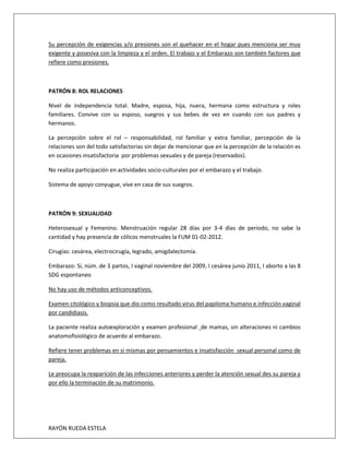 RAYÓN RUEDA ESTELA
Su percepción de exigencias y/o presiones son el quehacer en el hogar pues menciona ser muy
exigente y posesiva con la limpieza y el orden. El trabajo y el Embarazo son también factores que
refiere como presiones.
PATRÓN 8: ROL RELACIONES
Nivel de independencia total. Madre, esposa, hija, nuera, hermana como estructura y roles
familiares. Convive con su esposo, suegros y sus bebes de vez en cuando con sus padres y
hermanos.
La percepción sobre el rol – responsabilidad, rol familiar y extra familiar, percepción de la
relaciones son del todo satisfactorias sin dejar de mencionar que en la percepción de la relación es
en ocasiones insatisfactoria por problemas sexuales y de pareja (reservados).
No realiza participación en actividades socio-culturales por el embarazo y el trabajo.
Sistema de apoyo conyugue, vive en casa de sus suegros.
PATRÓN 9: SEXUALIDAD
Heterosexual y Femenino. Menstruación regular 28 días por 3-4 días de periodo, no sabe la
cantidad y hay presencia de cólicos menstruales la FUM 01-02-2012.
Cirugías: cesárea, electrocirugía, legrado, amigdalectomía.
Embarazo: Si, núm. de 3 partos, I vaginal noviembre del 2009, I cesárea junio 2011, I aborto a las 8
SDG espontaneo
No hay uso de métodos anticonceptivos.
Examen citológico y biopsia que dio como resultado virus del papiloma humano e infección vaginal
por candidiasis.
La paciente realiza autoexploración y examen profesional de mamas, sin alteraciones ni cambios
anatomofisiológico de acuerdo al embarazo.
Refiere tener problemas en si mismas por pensamientos e insatisfacción sexual personal como de
pareja.
Le preocupa la reaparición de las infecciones anteriores y perder la atención sexual des su pareja y
por ello la terminación de su matrimonio.
 