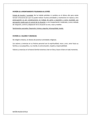 RAYÓN RUEDA ESTELA
PATRÓN 10: AFRONTAMIENTO TOLERANCIA AL ESTRÉS
Estado de tensión / ansiedad: No ha habido pérdidas ni cambios en el último año pero existe
tensión emocional por que no puede realizar muchas actividades y mantenerse en reposo y otra
preocupación es por complicaciones en trabajo de parto y expulsión y como resultado una
percepción media para el control de la situación y una incapacitación moderada y como método
de relajación, control y adaptación de la situación es orar, rezar y meditar.
Sentimientos asociados: Depresión, tristeza, angustia, intranquilidad, miedo.
PATRÓN 11: VALORES Y CREENCIAS
De religión cristiana, sin deseos de practicar actividades religiosas.
Los valores y creencias en su historia personal son la espiritualidad, rezar y orar, amor hacia su
familia y a sus pequeños, a su marido, la comunicación, respeto y responsabilidad.
Valores y creencias en la historia familiar tenemos creer en Dios y hacer el bien en todo momento.
 