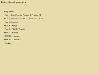 Lista gniazdek procesora Sloty i inne  Slot 1 – Intel Celeron, Pentium II, Pentium III  Slot 2 – Intel Pentium II Xeon, Pentium III Xeon  Slot 3 – Itanium  Slot A – Athlon  Slot B – DEC DEC Alpha  Slot M – Itanium  PAC418 – Itanium  PAC611 – Itanium 2 Slotket 