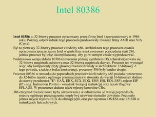 Intel 80386 Intel 80386  to 32-bitowy procesor opracowany przez firmę Intel i zaprezentowany w 1986 roku. Później, odpowiedniki tego procesora produkowały również firmy AMD oraz VIA (Cyrix). Był to pierwszy 32-bitowy procesor z rodziny x86. Architektura tego procesora została opracowana jeszcze zanim Intel wypuścił na rynek procesory poprzedniej serii 286, jednak procesor był zbyt skomplikowany, aby go w tamtym czasie wyprodukować. Podstawowa wersja układu 80386 (oznaczona później symbolem DX) charakteryzowała się 32-bitową magistralą adresową oraz 32-bitową magistralą danych. Procesor ten wymagał więc, aby komponenty płyty głównej również działały w architekturze 32-bitowej. Z tego powodu, a także z braku konkurencji, procesory 386 były bardzo drogie. Procesor 80386 w stosunku do poprzednich przedstawicieli rodziny x86 posiada rozszerzone do 32-bitów rejestry ogólnego przeznaczenia (w stosunku do wersji 16-bitowych dodano do nazwy przedrostek "E": EAX, EBX, ECX, EDX, EBP, ESI, EDI, ESP), rejestr EIP (IP - ang. Instruction Pointer - wskaźnik bieżącej instrukcji) oraz rejestr flagowy EFLAGS. W procesorze dodano także rejestry kontrolne CRx. 386 otrzymał również nowe tryby adresowania i w odróżnieniu od wersji poprzednich, rejestry ogólnego przeznaczenia mogły być używane niemalże dowolnie. Pozostało jednak użycie rejestru ECX do obsługi pętli, oraz par rejestrów DS:ESI oraz ES:EDI w instrukcjach łańcuchowych. 
