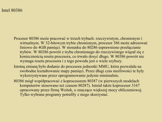 Intel 80386 Procesor 80386 może pracować w trzech trybach: rzeczywistym, chronionym i wirtualnym. W 32-bitowym trybie chronionym, procesor 386 może adresować liniowo do 4GB pamięci. W stosunku do 80286 usprawniono przełączanie trybów. W 80286 powrót z trybu chronionego do rzeczywistego wiązał się z koniecznością resetu procesora, co trwało dosyć długo. W 80386 powrót nie wymaga resetu procesora i z tego powodu jest o wiele szybszy. Istotną zmianą było dodanie do procesora jednostki MMU, która pozwalała na swobodne kształtowanie mapy pamięci. Przez długi czas możliwości te były wykorzystywane przez oprogramowanie jedynie minimalnie. 80386 mógł współpracować z koprocesorem 80387 (w pierwszych modelach komputerów stosowano też czasem 80287). Istniał także koprocesor 3167 opracowany przez firmę Weitek, o znacząco większej mocy obliczeniowej. Tylko wybrane programy potrafiły z niego skorzystać. 