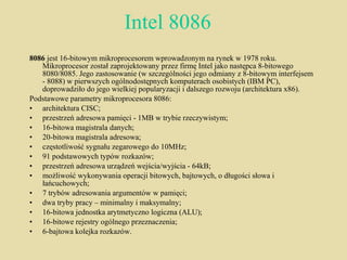 Intel 8086 8086  jest 16-bitowym mikroprocesorem wprowadzonym na rynek w 1978 roku. Mikroprocesor został zaprojektowany przez firmę Intel jako następca 8-bitowego 8080/8085. Jego zastosowanie (w szczególności jego odmiany z 8-bitowym interfejsem - 8088) w pierwszych ogólnodostępnych komputerach osobistych (IBM PC), doprowadziło do jego wielkiej popularyzacji i dalszego rozwoju (architektura x86). Podstawowe parametry mikroprocesora 8086: architektura CISC;  przestrzeń adresowa pamięci - 1MB w trybie rzeczywistym;  16-bitowa magistrala danych;  20-bitowa magistrala adresowa;  częstotliwość sygnału zegarowego do 10MHz;  91 podstawowych typów rozkazów;  przestrzeń adresowa urządzeń wejścia/wyjścia - 64kB;  możliwość wykonywania operacji bitowych, bajtowych, o długości słowa i łańcuchowych;  7 trybów adresowania argumentów w pamięci;  dwa tryby pracy – minimalny i maksymalny;  16-bitowa jednostka arytmetyczno logiczna (ALU);  16-bitowe rejestry ogólnego przeznaczenia;  6-bajtowa kolejka rozkazów. 