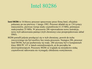 Intel 80286 Intel 80286  to 16-bitowy procesor opracowany przez firmę Intel, oficjalnie pokazany po raz pierwszy 1 lutego 1982. Procesor składał się ze 134 tysięcy tranzystorów, pierwsze wersje miały częstotliwości 6 i 8 MHz, późniejsze maksymalnie 25 MHz. W procesorze 286 wprowadzono nowe instrukcje, nowy tryb adresowania pamięci (tryb chroniony) oraz przeprojektowano układ DMA. 80286 potrafił jedynie przełączyć się w tryb chroniony, powrót do trybu rzeczywistego nie był możliwy bez resetu procesora. Następca 286, procesor Intel 80386, był już pozbawiony tej wady. 286 używany był w komputerach klasy IBM PC AT w latach osiemdziesiątych, aż do początku lat dziewięćdziesiątych. Procesory 80286 ze względu na stosunkowo niską częstotliwość taktowania nie wymagały chłodzenia wentylatorem. 